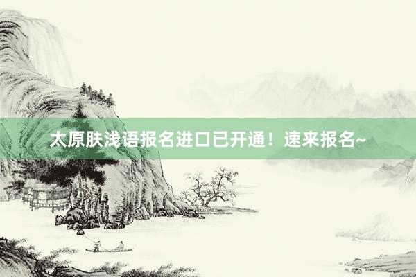太原肤浅语报名进口已开通！速来报名~