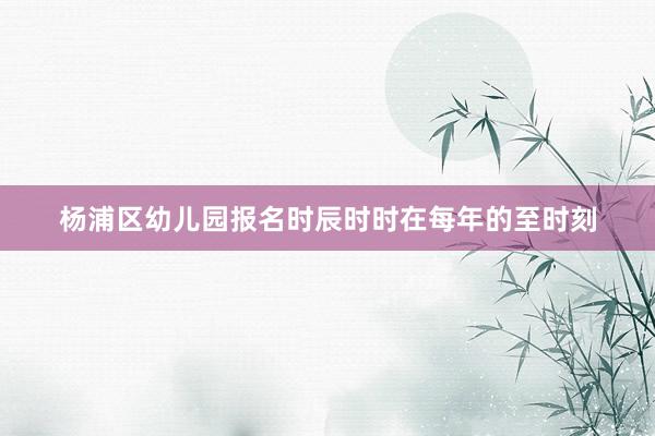 杨浦区幼儿园报名时辰时时在每年的至时刻