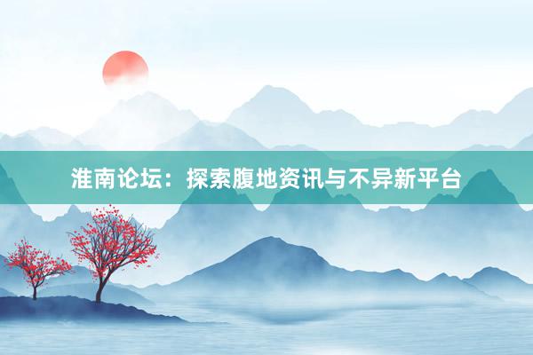 淮南论坛：探索腹地资讯与不异新平台