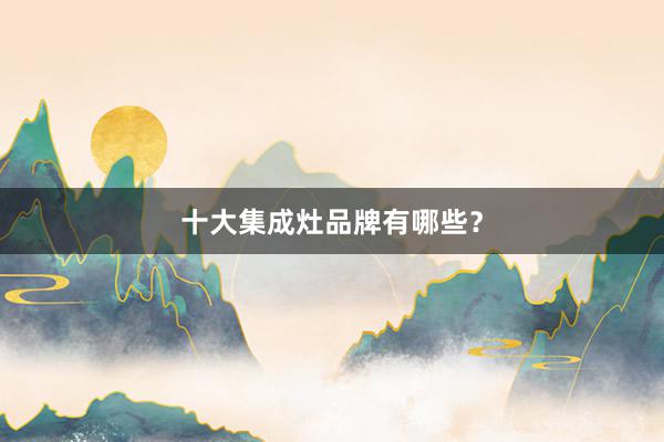十大集成灶品牌有哪些？