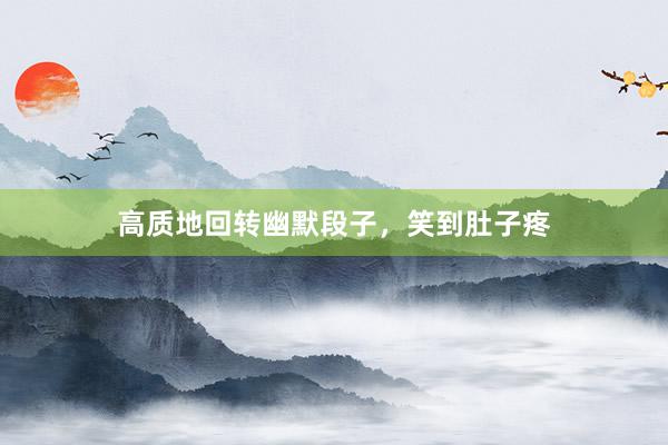 高质地回转幽默段子，笑到肚子疼