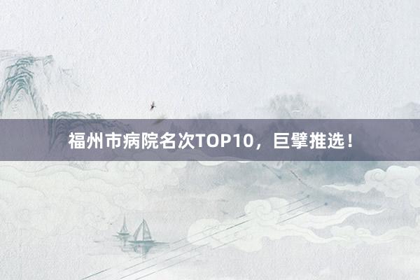 福州市病院名次TOP10，巨擘推选！