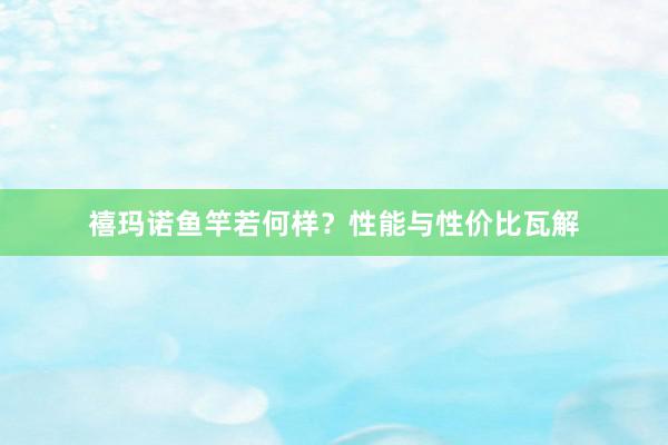 禧玛诺鱼竿若何样？性能与性价比瓦解